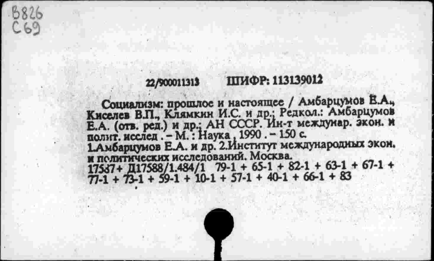 ﻿
22/90001131» ШИФР: 113139012
Социализм: прошлое и настоящее / Амбарцумов ЁАЦ Киселев ВЛ_ Клямкин И.С. и др.; Редкол.: Амбарцумов Е.А. (отв. ред.) и др.: АН СССР. Ин-т междуиар. экон, и полит. исслед. - М.: Наука, 1990. - 150 с.
ЬАмбарцумов Е.А. и др. ^Институт международных экой, и политических исследований. Москва.
17537+ Д1758871.484/1 79-1 + 65-1 + 82-1 + 63-1 + 67-1 + 77-1 + ТМ + 59-1 + 10-1 + 57-1 + 40-1 + 66-1 + 83